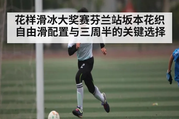 花样滑冰大奖赛芬兰站坂本花织自由滑配置与三周半的关键选择