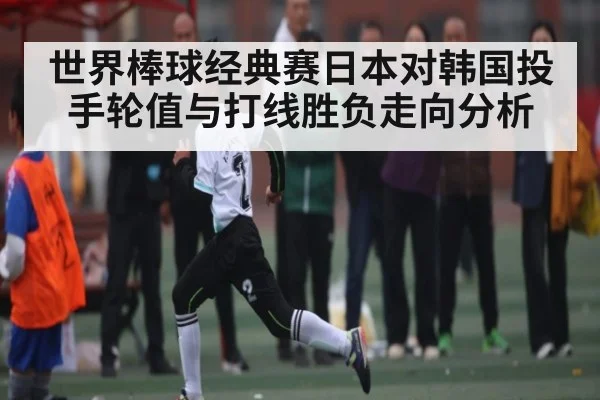 世界棒球经典赛日本对韩国投手轮值与打线胜负走向分析